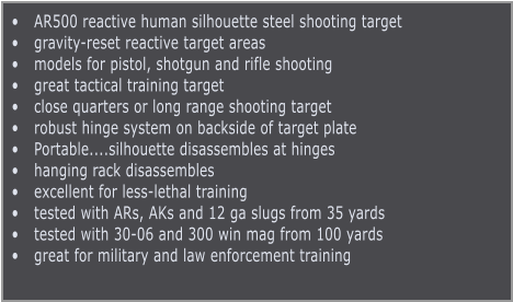 	AR500 reactive human silhouette steel shooting target 	gravity-reset reactive target areas 	models for pistol, shotgun and rifle shooting 	great tactical training target 	close quarters or long range shooting target 	robust hinge system on backside of target plate 	Portable....silhouette disassembles at hinges 	hanging rack disassembles  	excellent for less-lethal training 	tested with ARs, AKs and 12 ga slugs from 35 yards 	tested with 30-06 and 300 win mag from 100 yards 	great for military and law enforcement training